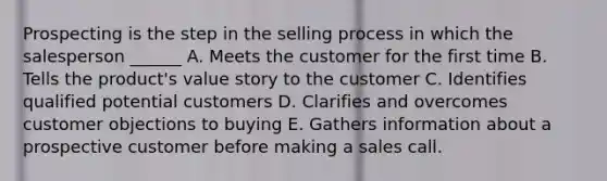 Prospecting is the step in the selling process in which the salesperson ______ A. Meets the customer for the first time B. Tells the product's value story to the customer C. Identifies qualified potential customers D. Clarifies and overcomes customer objections to buying E. Gathers information about a prospective customer before making a sales call.