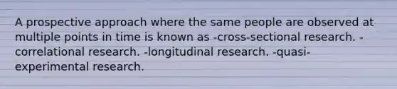 A prospective approach where the same people are observed at multiple points in time is known as -cross-sectional research. -correlational research. -longitudinal research. -quasi-experimental research.