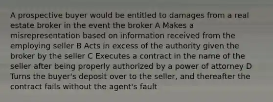 A prospective buyer would be entitled to damages from a real estate broker in the event the broker A Makes a misrepresentation based on information received from the employing seller B Acts in excess of the authority given the broker by the seller C Executes a contract in the name of the seller after being properly authorized by a power of attorney D Turns the buyer's deposit over to the seller, and thereafter the contract fails without the agent's fault