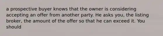 a prospective buyer knows that the owner is considering accepting an offer from another party. He asks you, the listing broker, the amount of the offer so that he can exceed it. You should