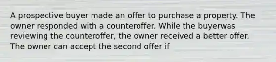 A prospective buyer made an offer to purchase a property. The owner responded with a counteroffer. While the buyerwas reviewing the counteroffer, the owner received a better offer. The owner can accept the second offer if