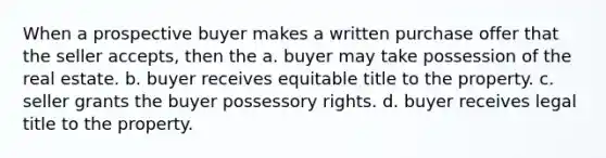 When a prospective buyer makes a written purchase offer that the seller accepts, then the a. buyer may take possession of the real estate. b. buyer receives equitable title to the property. c. seller grants the buyer possessory rights. d. buyer receives legal title to the property.