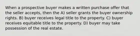 When a prospective buyer makes a written purchase offer that the seller accepts, then the A) seller grants the buyer ownership rights. B) buyer receives legal title to the property. C) buyer receives equitable title to the property. D) buyer may take possession of the real estate.