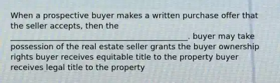 When a prospective buyer makes a written purchase offer that the seller accepts, then the _____________________________________________. buyer may take possession of the real estate seller grants the buyer ownership rights buyer receives equitable title to the property buyer receives legal title to the property