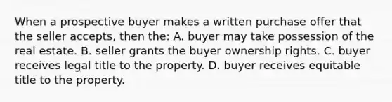 When a prospective buyer makes a written purchase offer that the seller accepts, then the: A. buyer may take possession of the real estate. B. seller grants the buyer ownership rights. C. buyer receives legal title to the property. D. buyer receives equitable title to the property.