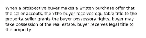 When a prospective buyer makes a written purchase offer that the seller accepts, then the buyer receives equitable title to the property. seller grants the buyer possessory rights. buyer may take possession of the real estate. buyer receives legal title to the property.