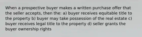 When a prospective buyer makes a written purchase offer that the seller accepts, then the: a) buyer receives equitable title to the property b) buyer may take possession of the real estate c) buyer receives legal title to the property d) seller grants the buyer ownership rights