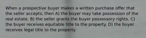 When a prospective buyer makes a written purchase offer that the seller accepts, then A) the buyer may take possession of the real estate. B) the seller grants the buyer possessory rights. C) the buyer receives equitable title to the property. D) the buyer receives legal title to the property.