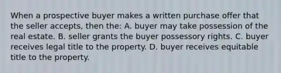 When a prospective buyer makes a written purchase offer that the seller accepts, then the: A. buyer may take possession of the real estate. B. seller grants the buyer possessory rights. C. buyer receives legal title to the property. D. buyer receives equitable title to the property.