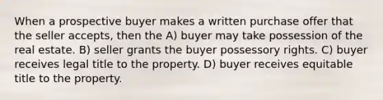 When a prospective buyer makes a written purchase offer that the seller accepts, then the A) buyer may take possession of the real estate. B) seller grants the buyer possessory rights. C) buyer receives legal title to the property. D) buyer receives equitable title to the property.