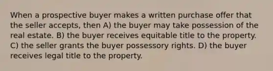 When a prospective buyer makes a written purchase offer that the seller accepts, then A) the buyer may take possession of the real estate. B) the buyer receives equitable title to the property. C) the seller grants the buyer possessory rights. D) the buyer receives legal title to the property.