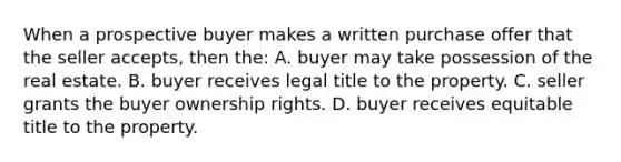 When a prospective buyer makes a written purchase offer that the seller accepts, then the: A. buyer may take possession of the real estate. B. buyer receives legal title to the property. C. seller grants the buyer ownership rights. D. buyer receives equitable title to the property.