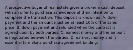 A prospective buyer of real estate gives a broker a cash deposit with an offer to purchase as evidence of their intention to complete the transaction. This deposit is known as: A. down payment and the amount must be at least 10% of the sales price. B. down payment and refunded when the contract is agreed upon by both parties. C. earnest money and the amount is negotiated between the parties. D. earnest money and is essential to make a purchase agreement binding.