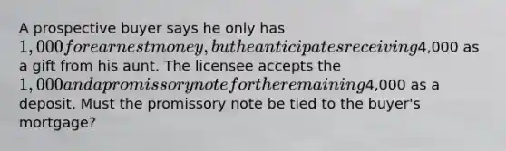 A prospective buyer says he only has 1,000 for earnest money, but he anticipates receiving4,000 as a gift from his aunt. The licensee accepts the 1,000 and a promissory note for the remaining4,000 as a deposit. Must the promissory note be tied to the buyer's mortgage?