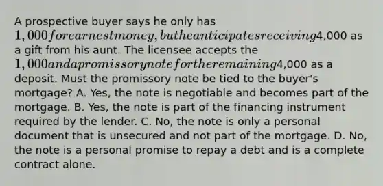 A prospective buyer says he only has 1,000 for earnest money, but he anticipates receiving4,000 as a gift from his aunt. The licensee accepts the 1,000 and a promissory note for the remaining4,000 as a deposit. Must the promissory note be tied to the buyer's mortgage? A. Yes, the note is negotiable and becomes part of the mortgage. B. Yes, the note is part of the financing instrument required by the lender. C. No, the note is only a personal document that is unsecured and not part of the mortgage. D. No, the note is a personal promise to repay a debt and is a complete contract alone.