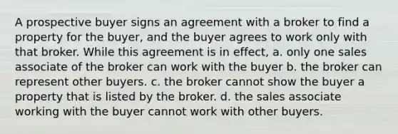 A prospective buyer signs an agreement with a broker to find a property for the buyer, and the buyer agrees to work only with that broker. While this agreement is in effect, a. only one sales associate of the broker can work with the buyer b. the broker can represent other buyers. c. the broker cannot show the buyer a property that is listed by the broker. d. the sales associate working with the buyer cannot work with other buyers.