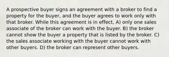 A prospective buyer signs an agreement with a broker to find a property for the buyer, and the buyer agrees to work only with that broker. While this agreement is in effect, A) only one sales associate of the broker can work with the buyer. B) the broker cannot show the buyer a property that is listed by the broker. C) the sales associate working with the buyer cannot work with other buyers. D) the broker can represent other buyers.