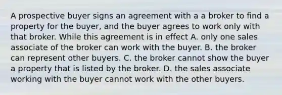 A prospective buyer signs an agreement with a a broker to find a property for the buyer, and the buyer agrees to work only with that broker. While this agreement is in effect A. only one sales associate of the broker can work with the buyer. B. the broker can represent other buyers. C. the broker cannot show the buyer a property that is listed by the broker. D. the sales associate working with the buyer cannot work with the other buyers.