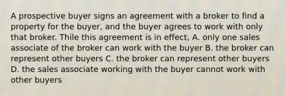 A prospective buyer signs an agreement with a broker to find a property for the buyer, and the buyer agrees to work with only that broker. Thile this agreement is in effect, A. only one sales associate of the broker can work with the buyer B. the broker can represent other buyers C. the broker can represent other buyers D. the sales associate working with the buyer cannot work with other buyers