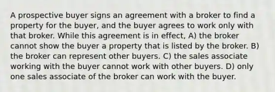 A prospective buyer signs an agreement with a broker to find a property for the buyer, and the buyer agrees to work only with that broker. While this agreement is in effect, A) the broker cannot show the buyer a property that is listed by the broker. B) the broker can represent other buyers. C) the sales associate working with the buyer cannot work with other buyers. D) only one sales associate of the broker can work with the buyer.