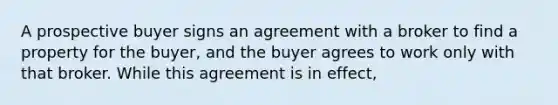 A prospective buyer signs an agreement with a broker to find a property for the buyer, and the buyer agrees to work only with that broker. While this agreement is in effect,