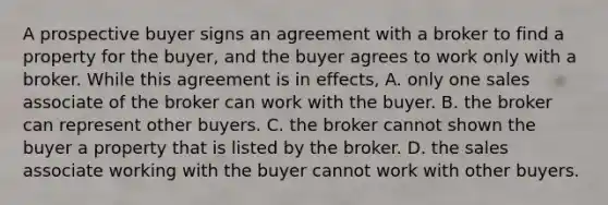 A prospective buyer signs an agreement with a broker to find a property for the buyer, and the buyer agrees to work only with a broker. While this agreement is in effects, A. only one sales associate of the broker can work with the buyer. B. the broker can represent other buyers. C. the broker cannot shown the buyer a property that is listed by the broker. D. the sales associate working with the buyer cannot work with other buyers.