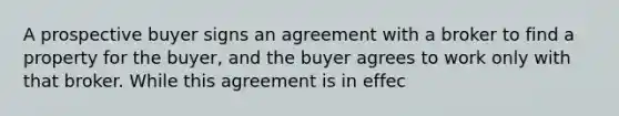 A prospective buyer signs an agreement with a broker to find a property for the buyer, and the buyer agrees to work only with that broker. While this agreement is in effec