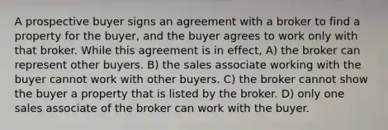 A prospective buyer signs an agreement with a broker to find a property for the buyer, and the buyer agrees to work only with that broker. While this agreement is in effect, A) the broker can represent other buyers. B) the sales associate working with the buyer cannot work with other buyers. C) the broker cannot show the buyer a property that is listed by the broker. D) only one sales associate of the broker can work with the buyer.