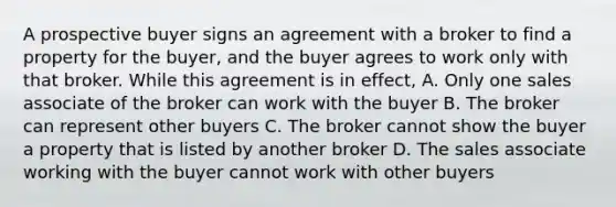 A prospective buyer signs an agreement with a broker to find a property for the buyer, and the buyer agrees to work only with that broker. While this agreement is in effect, A. Only one sales associate of the broker can work with the buyer B. The broker can represent other buyers C. The broker cannot show the buyer a property that is listed by another broker D. The sales associate working with the buyer cannot work with other buyers