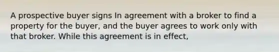 A prospective buyer signs In agreement with a broker to find a property for the buyer, and the buyer agrees to work only with that broker. While this agreement is in effect,