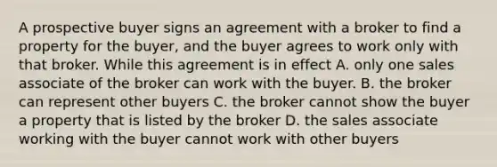 A prospective buyer signs an agreement with a broker to find a property for the buyer, and the buyer agrees to work only with that broker. While this agreement is in effect A. only one sales associate of the broker can work with the buyer. B. the broker can represent other buyers C. the broker cannot show the buyer a property that is listed by the broker D. the sales associate working with the buyer cannot work with other buyers