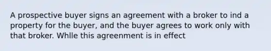 A prospective buyer signs an agreement with a broker to ind a property for the buyer, and the buyer agrees to work only with that broker. Whlle this agreenment is in effect