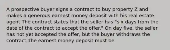 A prospective buyer signs a contract to buy property Z and makes a generous earnest money deposit with his real estate agent.The contract states that the seller has "six days from the date of the contract to accept the offer." On day five, the seller has not yet accepted the offer, but the buyer withdraws the contract.The earnest money deposit must be