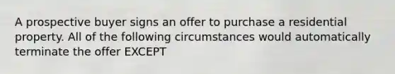 A prospective buyer signs an offer to purchase a residential property. All of the following circumstances would automatically terminate the offer EXCEPT