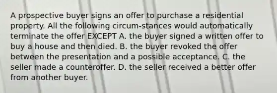 A prospective buyer signs an offer to purchase a residential property. All the following circum-stances would automatically terminate the offer EXCEPT A. the buyer signed a written offer to buy a house and then died. B. the buyer revoked the offer between the presentation and a possible acceptance. C. the seller made a counteroffer. D. the seller received a better offer from another buyer.