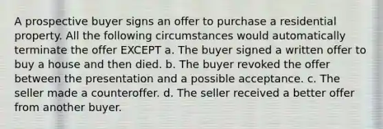 A prospective buyer signs an offer to purchase a residential property. All the following circumstances would automatically terminate the offer EXCEPT a. The buyer signed a written offer to buy a house and then died. b. The buyer revoked the offer between the presentation and a possible acceptance. c. The seller made a counteroffer. d. The seller received a better offer from another buyer.