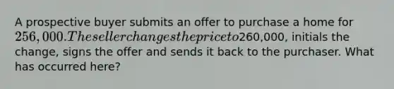 A prospective buyer submits an offer to purchase a home for 256,000. The seller changes the price to260,000, initials the change, signs the offer and sends it back to the purchaser. What has occurred here?