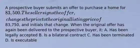 A prospective buyer submits an offer to purchase a home for 83,500. The seller signs the offer, changes the price to the original listing price of83,750, and initials that change. When the original offer has again been delivered to the prospective buyer, it: A. Has been legally accepted B. Is a bilateral contract C. Has been terminated D. Is executable