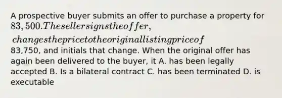 A prospective buyer submits an offer to purchase a property for 83,500. The seller signs the offer, changes the price to the original listing price of83,750, and initials that change. When the original offer has again been delivered to the buyer, it A. has been legally accepted B. Is a bilateral contract C. has been terminated D. is executable