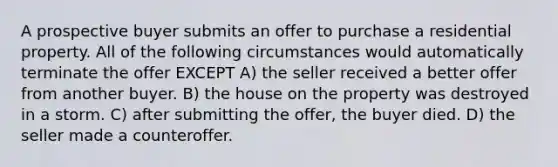 A prospective buyer submits an offer to purchase a residential property. All of the following circumstances would automatically terminate the offer EXCEPT A) the seller received a better offer from another buyer. B) the house on the property was destroyed in a storm. C) after submitting the offer, the buyer died. D) the seller made a counteroffer.