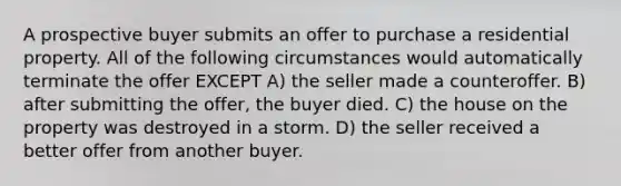 A prospective buyer submits an offer to purchase a residential property. All of the following circumstances would automatically terminate the offer EXCEPT A) the seller made a counteroffer. B) after submitting the offer, the buyer died. C) the house on the property was destroyed in a storm. D) the seller received a better offer from another buyer.