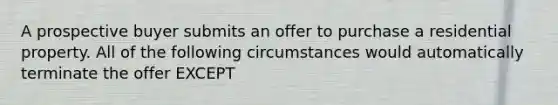 A prospective buyer submits an offer to purchase a residential property. All of the following circumstances would automatically terminate the offer EXCEPT