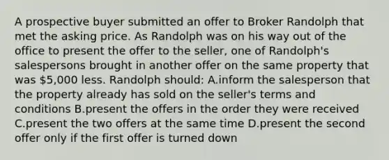 A prospective buyer submitted an offer to Broker Randolph that met the asking price. As Randolph was on his way out of the office to present the offer to the seller, one of Randolph's salespersons brought in another offer on the same property that was 5,000 less. Randolph should: A.inform the salesperson that the property already has sold on the seller's terms and conditions B.present the offers in the order they were received C.present the two offers at the same time D.present the second offer only if the first offer is turned down