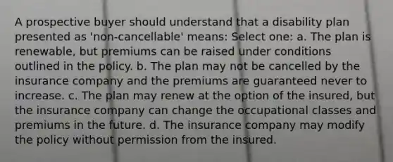 A prospective buyer should understand that a disability plan presented as 'non-cancellable' means: Select one: a. The plan is renewable, but premiums can be raised under conditions outlined in the policy. b. The plan may not be cancelled by the insurance company and the premiums are guaranteed never to increase. c. The plan may renew at the option of the insured, but the insurance company can change the occupational classes and premiums in the future. d. The insurance company may modify the policy without permission from the insured.