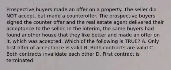 Prospective buyers made an offer on a property. The seller did NOT accept, but made a counteroffer. The prospective buyers signed the counter offer and the real estate agent delivered their acceptance to the seller. In the interim, the same buyers had found another house that they like better and made an offer on it, which was accepted. Which of the following is TRUE? A. Only first offer of acceptance is valid B. Both contracts are valid C. Both contracts invalidate each other D. First contract is terminated