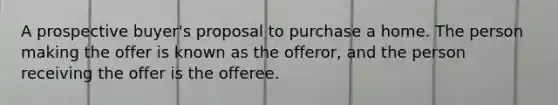 A prospective buyer's proposal to purchase a home. The person making the offer is known as the offeror, and the person receiving the offer is the offeree.