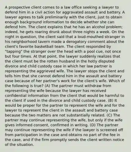 A prospective client comes to a law office seeking a lawyer to defend him in a civil action for aggravated assault and battery. A lawyer agrees to talk preliminarily with the client, just to obtain enough background information to decide whether she can defend him. The client explains that he has an alcohol problem; indeed, he gets roaring drunk about three nights a week. On the night in question, the client said that a loud-mouthed stranger in his neighborhood tavern made a derogatory comment about the client's favorite basketball team. The client responded by "tapping" the stranger over the head with a pool cue, not once but four times. At that point, the lawyer suddenly realizes that the client must be the rotten husband in the hotly disputed divorce and child custody case in which her law partner is representing the aggrieved wife. The lawyer stops the client and tells him that she cannot defend him in the assault and battery case because of her partner's work for the client's wife. Which of the following is true? (A) The partner must withdraw from representing the wife because the lawyer has received confidential information from the client that would be harmful to the client if used in the divorce and child custody case. (B) It would be proper for the partner to represent the wife and for the lawyer to represent the client in the assault and battery case because the two matters are not substantially related. (C) The partner may continue representing the wife, but only if the wife gives informed consent, confirmed in writing. (D) The partner may continue representing the wife if the lawyer is screened off from participation in the case and obtains no part of the fee in the case, and if the firm promptly sends the client written notice of the situation.