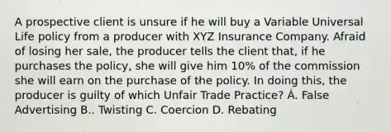 A prospective client is unsure if he will buy a Variable Universal Life policy from a producer with XYZ Insurance Company. Afraid of losing her sale, the producer tells the client that, if he purchases the policy, she will give him 10% of the commission she will earn on the purchase of the policy. In doing this, the producer is guilty of which Unfair Trade Practice? Á. False Advertising B.. Twisting C. Coercion D. Rebating