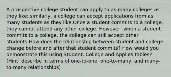 A prospective college student can apply to as many colleges as they like; similarly, a college can accept applications from as many students as they like.Once a student commits to a college, they cannot attend any other college. However, when a student commits to a college, the college can still accept other students.How does the relationship between student and college change before and after that student commits? How would you demonstrate this using Student, College and Applies tables?(Hint: describe in terms of one-to-one, one-to-many, and many-to-many relationships)