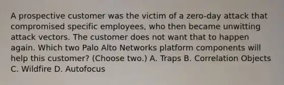 A prospective customer was the victim of a zero-day attack that compromised specific employees, who then became unwitting attack vectors. The customer does not want that to happen again. Which two Palo Alto Networks platform components will help this customer? (Choose two.) A. Traps B. Correlation Objects C. Wildfire D. Autofocus